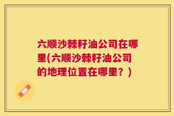 六顺沙棘籽油公司在哪里(六顺沙棘籽油公司的地理位置在哪里?) 六顺沙棘籽油公司在哪里(六顺沙棘籽油公司的地理位置在哪里?)