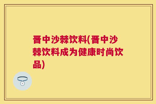 晋中沙棘饮料(晋中沙棘饮料成为健康时尚饮品)