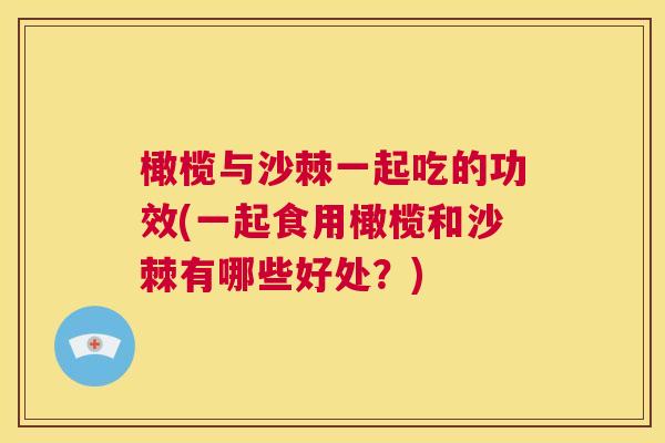 橄榄与沙棘一起吃的功效(一起食用橄榄和沙棘有哪些好处？)