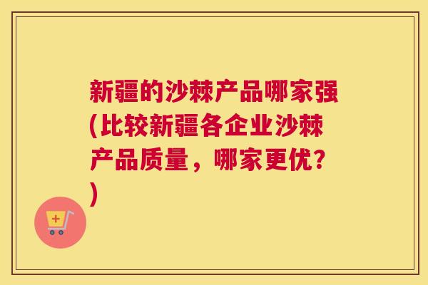 新疆的沙棘产品哪家强(比较新疆各企业沙棘产品质量，哪家更优？)
