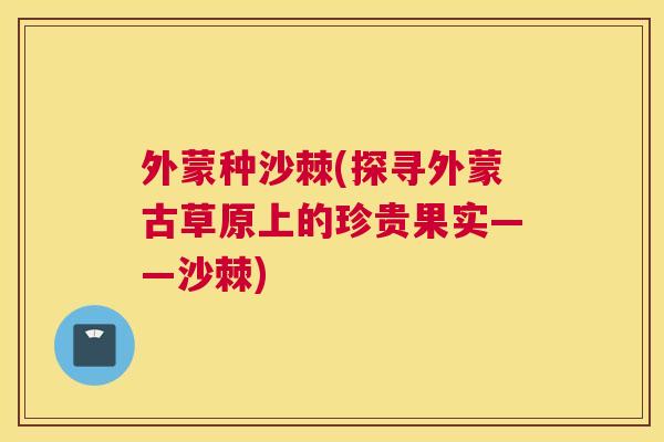 外蒙种沙棘(探寻外蒙古草原上的珍贵果实——沙棘)
