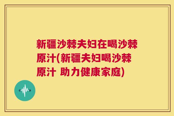 新疆沙棘夫妇在喝沙棘原汁(新疆夫妇喝沙棘原汁 助力健康家庭)