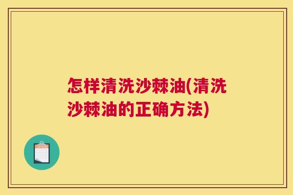 怎样清洗沙棘油(清洗沙棘油的正确方法)