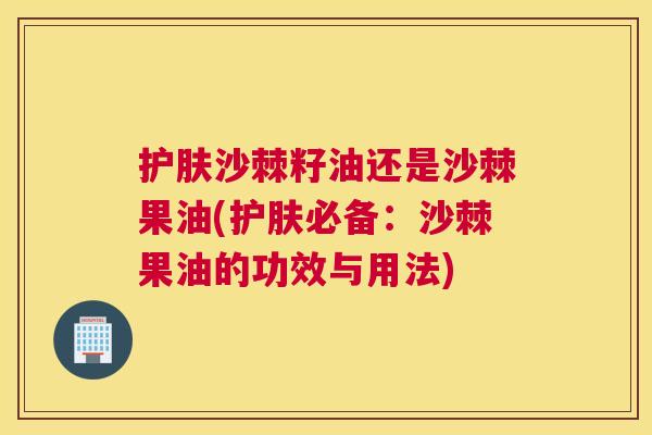 护肤沙棘籽油还是沙棘果油(护肤必备:沙棘果油的功效与用法)