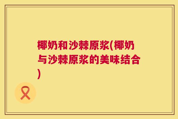 椰奶和沙棘原浆(椰奶与沙棘原浆的美味结合)