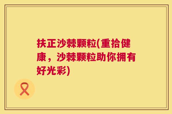 扶正沙棘颗粒(重拾健康，沙棘颗粒助你拥有好光彩)
