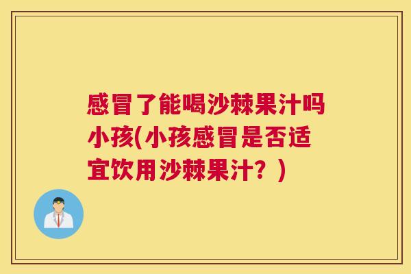 感冒了能喝沙棘果汁吗小孩(小孩感冒是否适宜饮用沙棘果汁?)