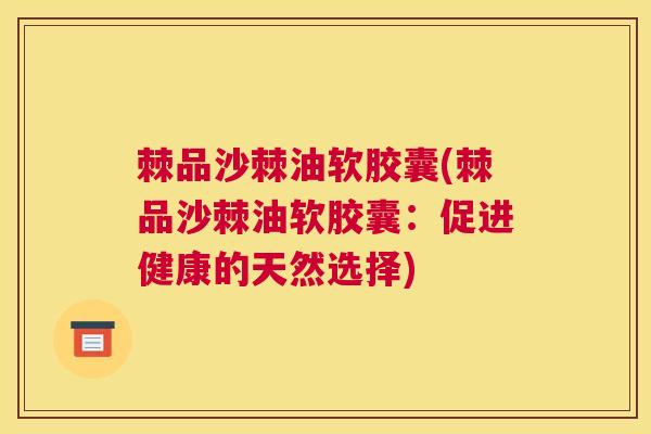 棘品沙棘油软胶囊(棘品沙棘油软胶囊:促进健康的天然选择) 棘品沙棘油软胶囊(棘品沙棘油软胶囊:促进健康的天然选择)