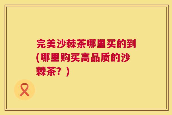 完美沙棘茶哪里买的到(哪里购买高品质的沙棘茶?)
