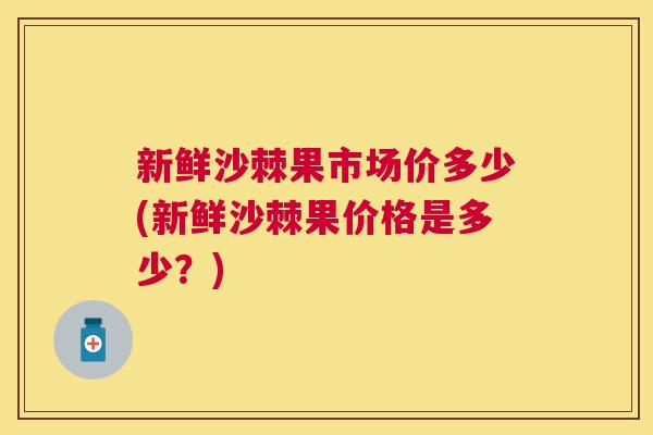 新鲜沙棘果市场价多少(新鲜沙棘果价格是多少？)