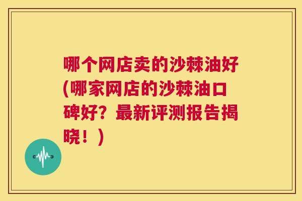 哪个网店卖的沙棘油好(哪家网店的沙棘油口碑好？最新评测报告揭晓！)
