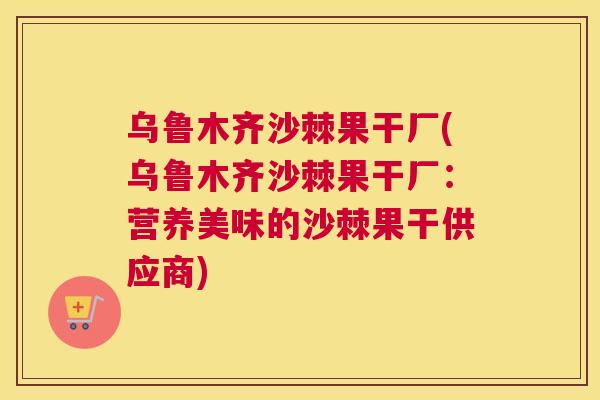 乌鲁木齐沙棘果干厂(乌鲁木齐沙棘果干厂：营养美味的沙棘果干供应商)