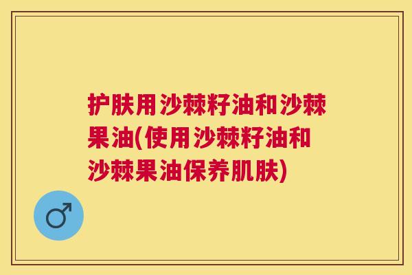 护肤用沙棘籽油和沙棘果油(使用沙棘籽油和沙棘果油保养肌肤)