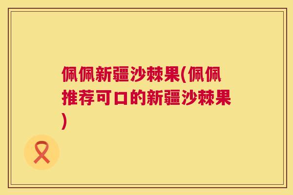 佩佩新疆沙棘果(佩佩推荐可口的新疆沙棘果) 佩佩新疆沙棘果(佩佩推荐可口的新疆沙棘果)