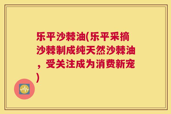 乐平沙棘油(乐平采摘沙棘制成纯天然沙棘油,受关注成为消费新宠)