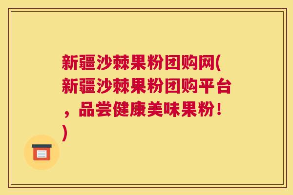 新疆沙棘果粉团购网(新疆沙棘果粉团购平台，品尝健康美味果粉！)