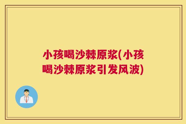 小孩喝沙棘原浆(小孩喝沙棘原浆引发风波)