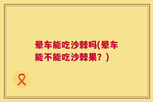 晕车能吃沙棘吗(晕车能不能吃沙棘果?)