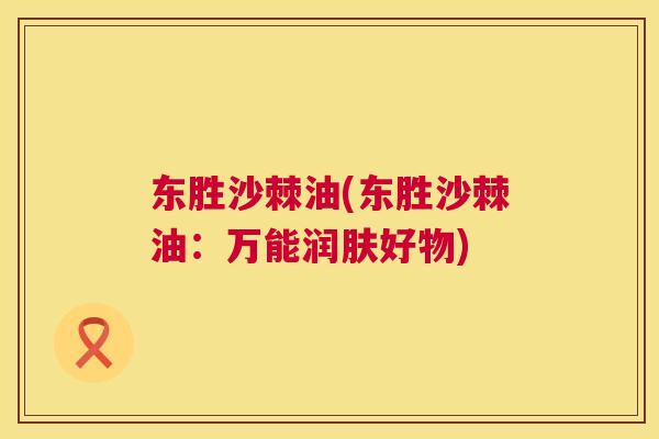 东胜沙棘油(东胜沙棘油：万能润肤好物)
