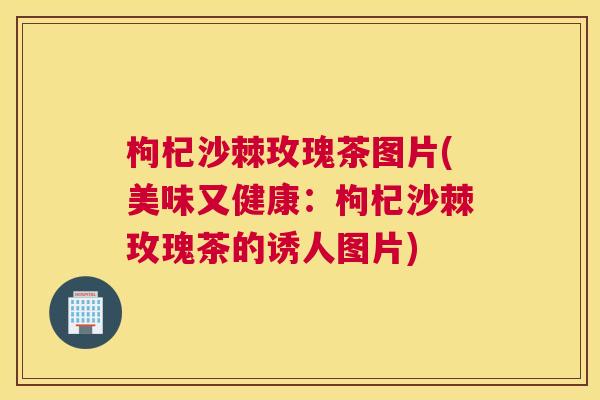 枸杞沙棘玫瑰茶图片(美味又健康：枸杞沙棘玫瑰茶的诱人图片)
