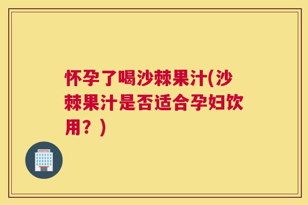 怀孕了喝沙棘果汁(沙棘果汁是否适合孕妇饮用？)
