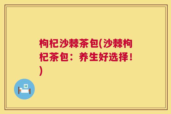 枸杞沙棘茶包(沙棘枸杞茶包：养生好选择！)