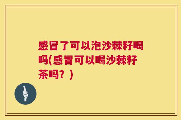 感冒了可以泡沙棘籽喝吗(感冒可以喝沙棘籽茶吗？)