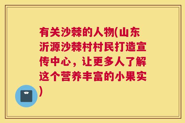 有关沙棘的人物(山东沂源沙棘村村民打造宣传中心，让更多人了解这个营养丰富的小果实)