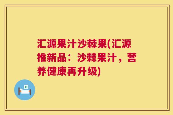 汇源果汁沙棘果(汇源推新品：沙棘果汁，营养健康再升级)