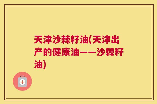 天津沙棘籽油(天津出产的健康油——沙棘籽油)