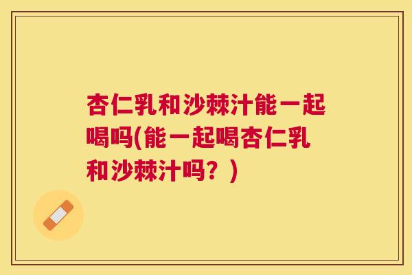 杏仁乳和沙棘汁能一起喝吗(能一起喝杏仁乳和沙棘汁吗?)