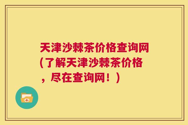 天津沙棘茶价格查询网(了解天津沙棘茶价格，尽在查询网！)