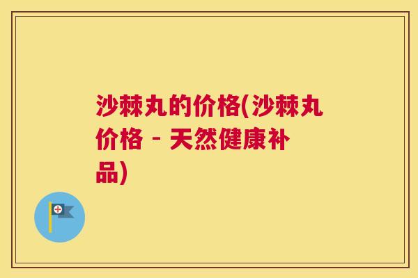 沙棘丸的价格(沙棘丸价格 - 天然健康补品)