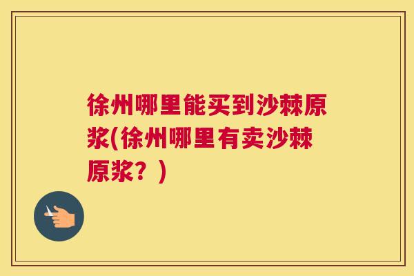徐州哪里能买到沙棘原浆(徐州哪里有卖沙棘原浆?)