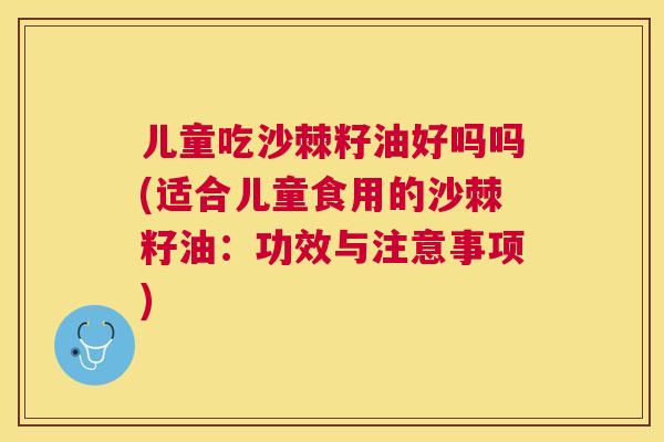 儿童吃沙棘籽油好吗吗(适合儿童食用的沙棘籽油：功效与注意事项)