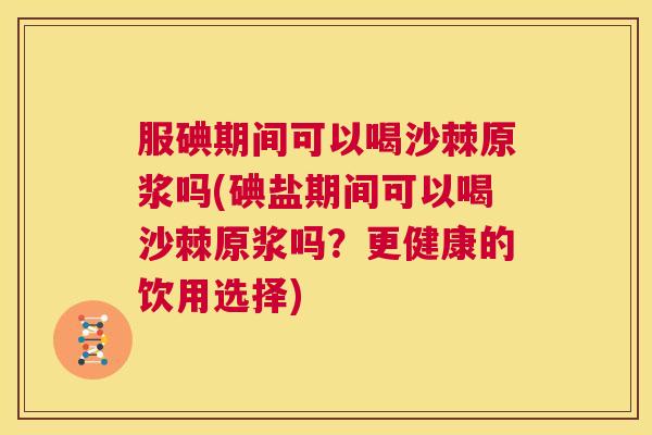 服碘期间可以喝沙棘原浆吗(碘盐期间可以喝沙棘原浆吗？更健康的饮用选择)