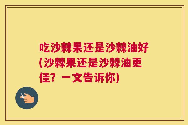 吃沙棘果还是沙棘油好(沙棘果还是沙棘油更佳？一文告诉你)