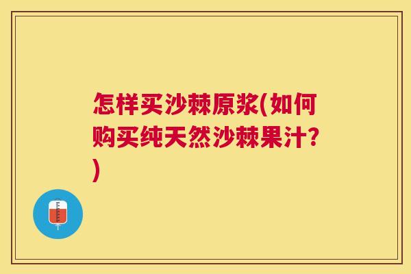 怎样买沙棘原浆(如何购买纯天然沙棘果汁?)