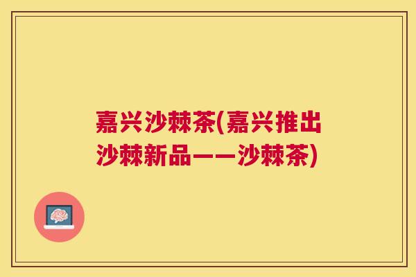 嘉兴沙棘茶(嘉兴推出沙棘新品——沙棘茶)