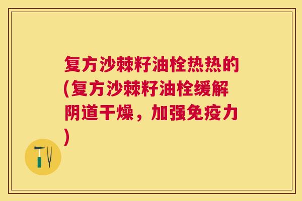 复方沙棘籽油栓热热的(复方沙棘籽油栓缓解阴道干燥,加强免疫力)