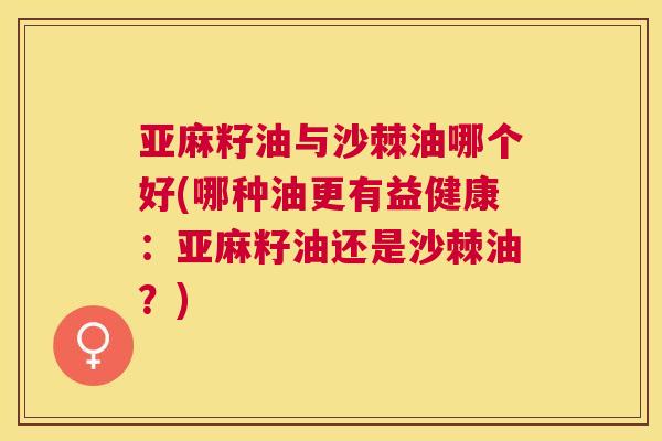 亚麻籽油与沙棘油哪个好(哪种油更有益健康：亚麻籽油还是沙棘油？)