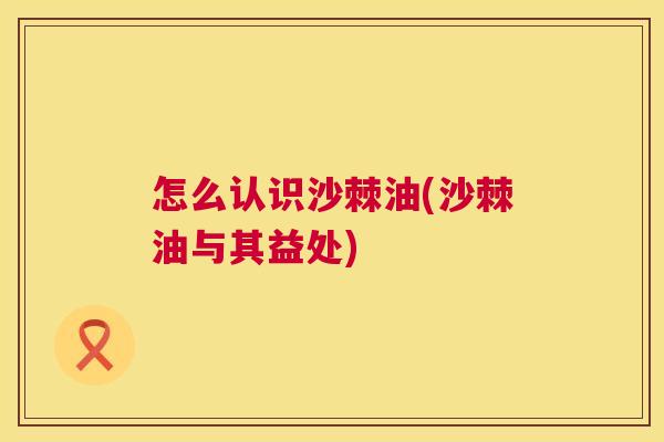 怎么认识沙棘油(沙棘油与其益处)