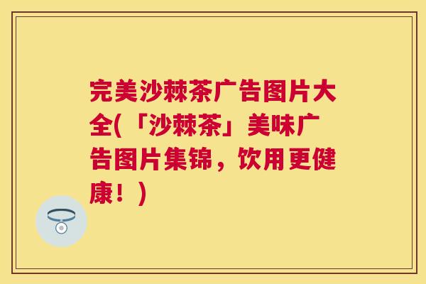完美沙棘茶广告图片大全(「沙棘茶」美味广告图片集锦，饮用更健康！)