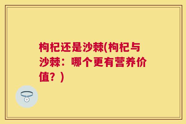枸杞还是沙棘(枸杞与沙棘:哪个更有营养价值?)