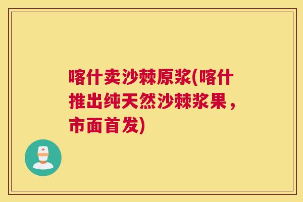 喀什卖沙棘原浆(喀什推出纯天然沙棘浆果，市面首发)