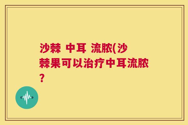 沙棘 中耳 流脓(沙棘果可以治疗中耳流脓？