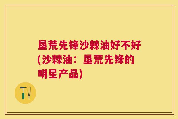 垦荒先锋沙棘油好不好(沙棘油：垦荒先锋的明星产品)
