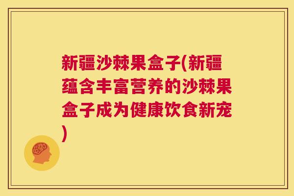 新疆沙棘果盒子(新疆蕴含丰富营养的沙棘果盒子成为健康饮食新宠)