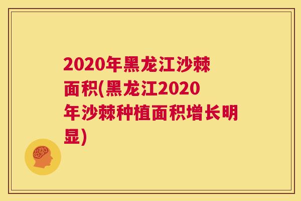 2020年黑龙江沙棘面积(黑龙江2020年沙棘种植面积增长明显)