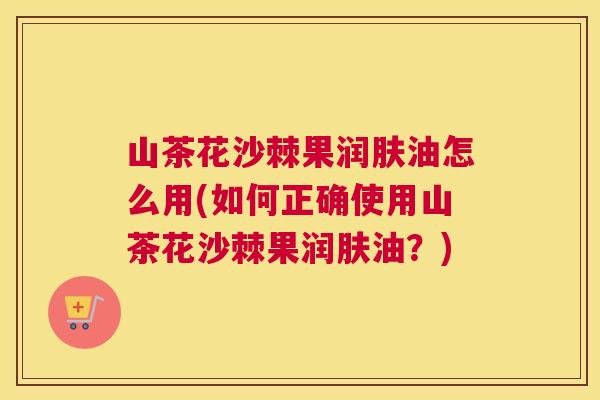 山茶花沙棘果润肤油怎么用(如何正确使用山茶花沙棘果润肤油？)